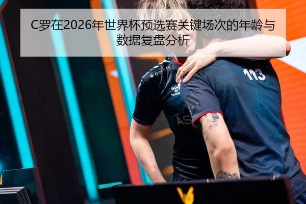 C罗在2026年世界杯预选赛关键场次的年龄与数据复盘分析