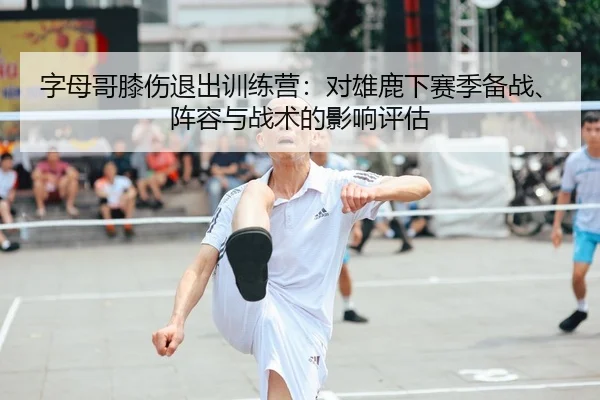 字母哥膝伤退出训练营：对雄鹿下赛季备战、阵容与战术的影响评估